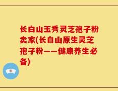 长白山玉秀灵芝孢子粉卖家(长白山原生灵芝孢子粉——健康养生必备)