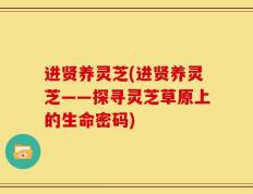 进贤养灵芝(进贤养灵芝——探寻灵芝草原上的生命密码)