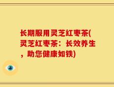 长期服用灵芝红枣茶(灵芝红枣茶：长效养生，助您健康如铁)