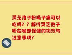 灵芝孢子粉嗓子痛可以吃吗？？解析灵芝孢子粉在喉部保健的功效与注意事项？
