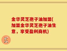 金华灵芝孢子油加盟(加盟金华灵芝孢子油生意，享受盈利商机)