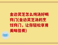金边灵芝怎么炖汤好喝窍门(金边灵芝汤的烹饪窍门，让你轻松享用美味佳肴)
