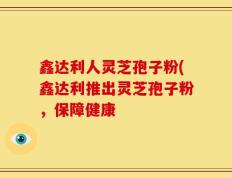 鑫达利人灵芝孢子粉(鑫达利推出灵芝孢子粉，保障健康