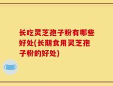长吃灵芝孢子粉有哪些好处(长期食用灵芝孢子粉的好处)