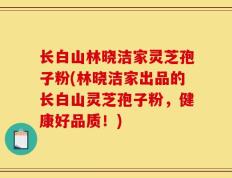 长白山林晓洁家灵芝孢子粉(林晓洁家出品的长白山灵芝孢子粉，健康好品质！)