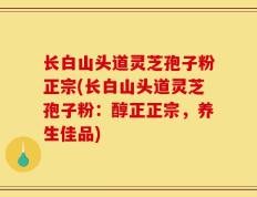 长白山头道灵芝孢子粉正宗(长白山头道灵芝孢子粉：醇正正宗，养生佳品)