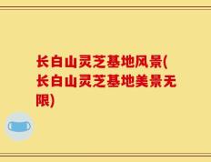 长白山灵芝基地风景(长白山灵芝基地美景无限)