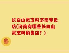 长白山灵芝粉济南专卖店(济南有哪些长白山灵芝粉销售店？)
