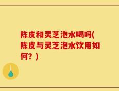 陈皮和灵芝泡水喝吗(陈皮与灵芝泡水饮用如何？)