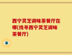 西宁灵芝调味茶餐厅在哪(找寻西宁灵芝调味茶餐厅)