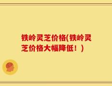 铁岭灵芝价格(铁岭灵芝价格大幅降低！)