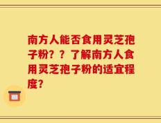 南方人能否食用灵芝孢子粉？？了解南方人食用灵芝孢子粉的适宜程度？