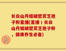 长白山丹姐破壁灵芝孢子粉直播(直播丨长白山丹姐破壁灵芝孢子粉，健康养生必备)