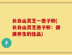 长白山灵芝一孢子粉(长白山灵芝孢子粉：健康养生的佳品)