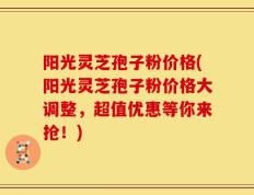 阳光灵芝孢子粉价格(阳光灵芝孢子粉价格大调整，超值优惠等你来抢！)