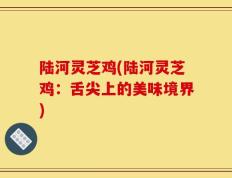 陆河灵芝鸡(陆河灵芝鸡：舌尖上的美味境界)