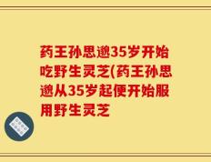 药王孙思邈35岁开始吃野生灵芝(药王孙思邈从35岁起便开始服用野生灵芝