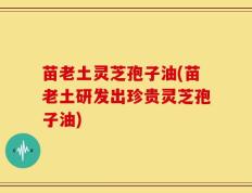 苗老土灵芝孢子油(苗老土研发出珍贵灵芝孢子油)