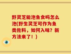 野灵芝能泡鱼食吗怎么泡(野生灵芝可作为鱼类佐料，如何入味？新方法来了！)