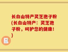 长白山特产灵芝孢子粉(长白山特产：灵芝孢子粉，呵护您的健康！)