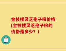 金枝楼灵芝孢子粉价格(金枝楼灵芝孢子粉的价格是多少？)