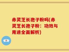 赤灵芝长孢子粉吗(赤灵芝长孢子粉：功效与用途全面解析)