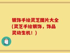 银饰手绘灵芝图片大全(灵芝手绘银饰，饰品灵动生机！)