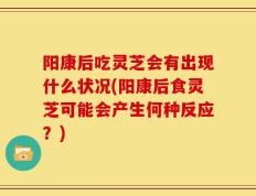 阳康后吃灵芝会有出现什么状况(阳康后食灵芝可能会产生何种反应？)