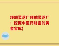 项城灵芝厂项城灵芝厂：挖掘中医药财富的黄金宝库)