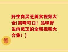 野生肉灵芝美食视频大全(美味可口！品味野生肉灵芝的全新视频大合集！)