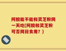 阿胶能不能和灵芝粉同一天吃(阿胶和灵芝粉可否同日食用？)
