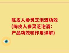 陈皮人参灵芝泡酒功效(陈皮人参灵芝泡酒：产品功效和作用详解)