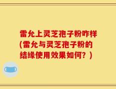 雷允上灵芝孢子粉咋样(雷允与灵芝孢子粉的结缘使用效果如何？)