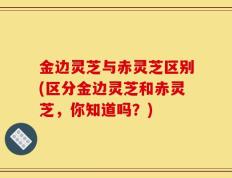 金边灵芝与赤灵芝区别(区分金边灵芝和赤灵芝，你知道吗？)