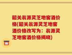 韶关翁源灵芝地窖酒价格(韶关翁源灵芝地窖酒价格改写为：翁源灵芝地窖酒价格揭晓)