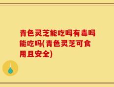 青色灵芝能吃吗有毒吗能吃吗(青色灵芝可食用且安全)