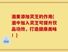 酒里添加灵芝的作用(酒中加入灵芝可提升饮品功效，打造健康美味！)