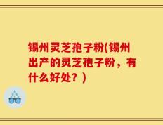 锡州灵芝孢子粉(锡州出产的灵芝孢子粉，有什么好处？)