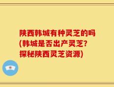 陕西韩城有种灵芝的吗(韩城是否出产灵芝？探秘陕西灵芝资源)