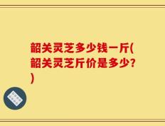 韶关灵芝多少钱一斤(韶关灵芝斤价是多少？)