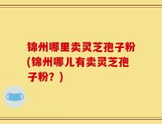 锦州哪里卖灵芝孢子粉(锦州哪儿有卖灵芝孢子粉？)