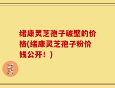 绪康灵芝孢子破壁的价格(绪康灵芝孢子粉价钱公开！)