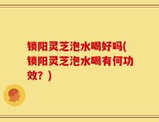 锁阳灵芝泡水喝好吗(锁阳灵芝泡水喝有何功效？)