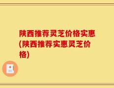 陕西推荐灵芝价格实惠(陕西推荐实惠灵芝价格)