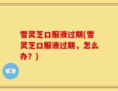 雪灵芝口服液过期(雪灵芝口服液过期，怎么办？)