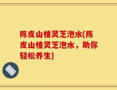陈皮山楂灵芝泡水(陈皮山楂灵芝泡水，助你轻松养生)