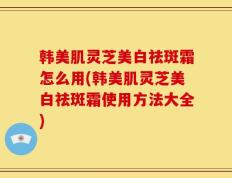 韩美肌灵芝美白祛斑霜怎么用(韩美肌灵芝美白祛斑霜使用方法大全)