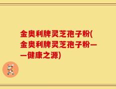 金奥利牌灵芝孢子粉(金奥利牌灵芝孢子粉——健康之源)