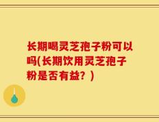 长期喝灵芝孢子粉可以吗(长期饮用灵芝孢子粉是否有益？)