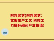 阿邦灵芝(阿邦灵芝：掌握生产工艺 科技之力提升藏药产业价值)